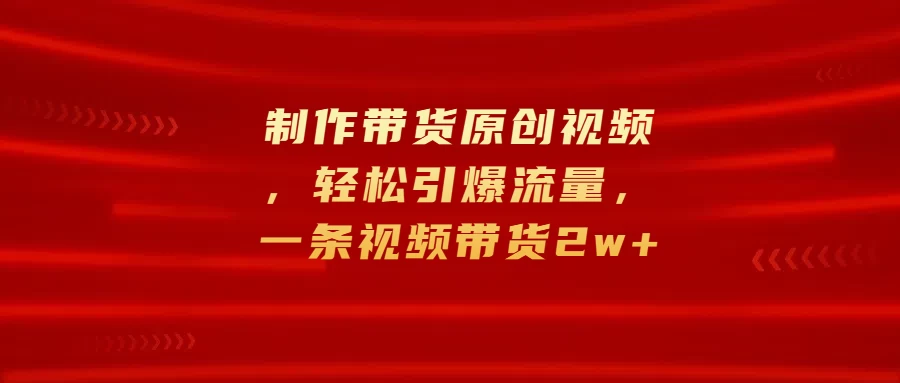 制作带货原创视频，轻松引爆流量，一条视频带货2w+-创客联盟资源网-本站致力于分享优质实用的互联网资源,创业项目,软件工具